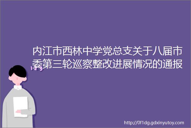 内江市西林中学党总支关于八届市委第三轮巡察整改进展情况的通报